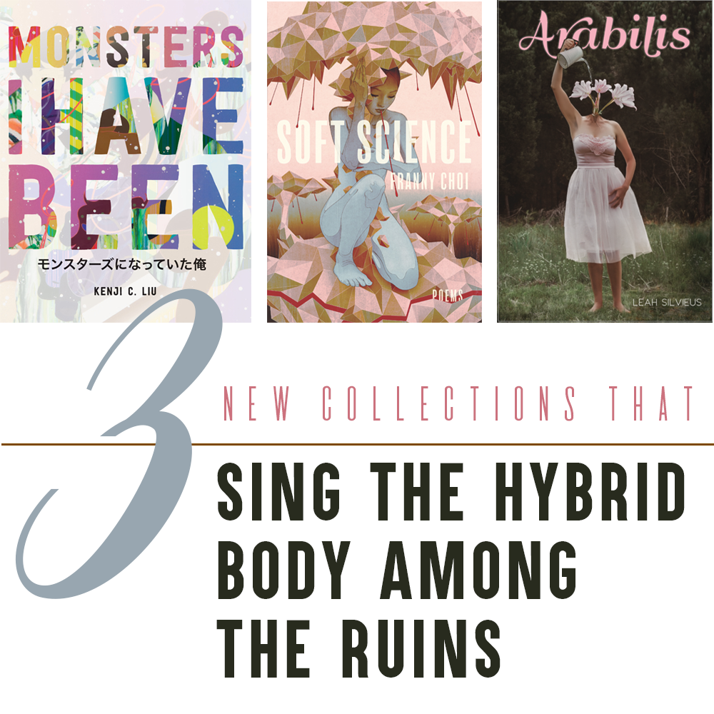 3 New Collections that Sing the Hybrid Body among the Ruins: Cover Images of MONSTERS I HAVE BEEN by Kenji C. Liu (Colorful text sans-serif text of the title overlaid on a comic-like image; Japanese characters appear beneath the English title), SOFT SCIENCE by Franny Choi (Image of a woman with pastel blue skin sheltering beneath a canopy in a cubist/polygonal mushroom-like, pink-toned landscape), ARABILIS by Leah Silvieus (Image of a barefoot woman in a pink chiffon gown; instead of a neck and head, pale pink flowers sprout from between her shoulders; one of her arms is raised and is watering the blooms)