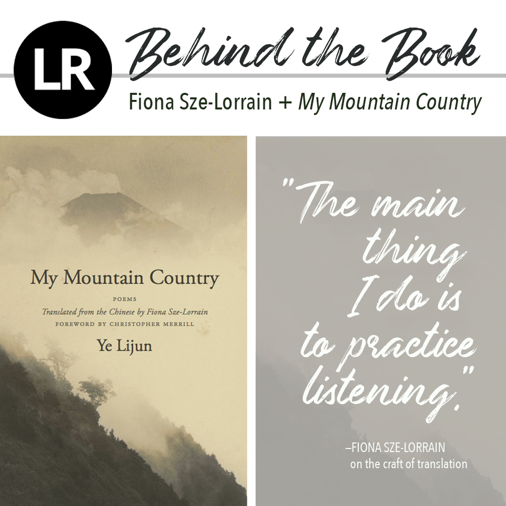 Header image. At the top left, the LR logo, a black circle with the white letters "L" and "R" inside. Beside it, the text "Behind the Book: Fiona Sze-Lorrain + My Mountain Country." Beneath this header text are two images: a gray rectangle featuring a quote in white brushstroke script ("The main thing I do is to practice listening,"—Fiona Sze-Lorrain on the craft of translation), and, to its left, the cover of the book, with the text, " MY MOUNTAIN COUNTRY: Poems Translated from the Chinese by Fiona Sze-Lorrain, Foreword by Christopher Merrill, Ye Lijun" set in dark brown font against a monochrome photograph of a lush mountainside covered with trees and wispy, parchment-colored mist.