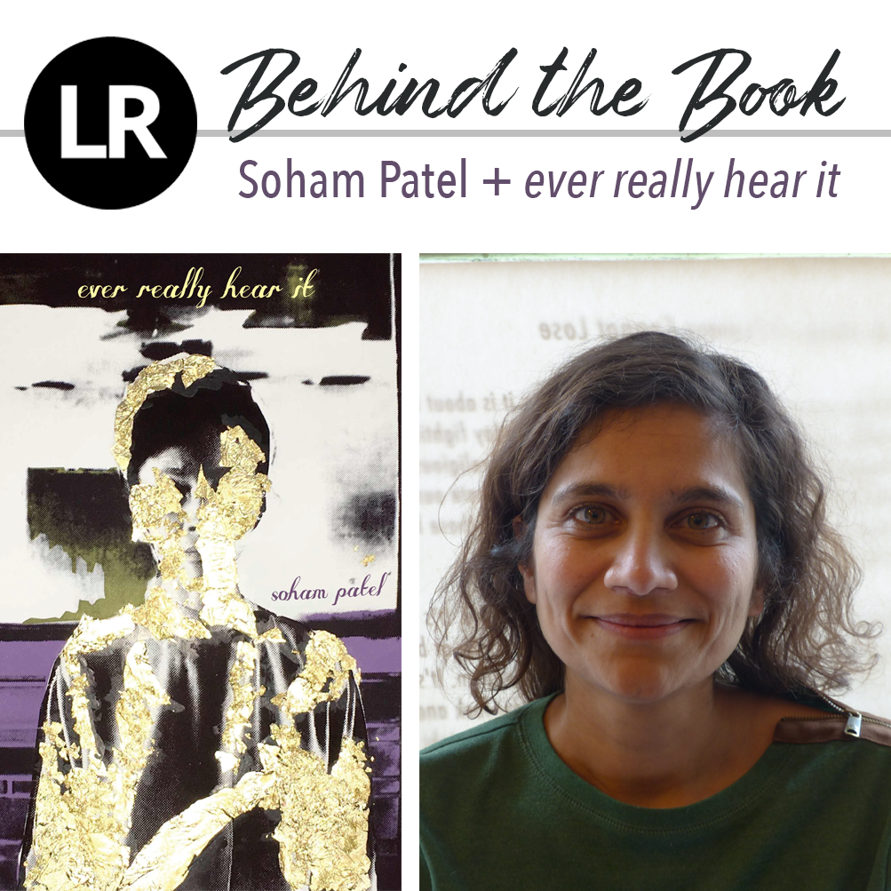 Header image. At the top left, the LR logo, a black circle with the white letters "L" and "R" inside. Beside it, the text "Behind the Book: Soham Patel + ever really hear it." Beneath this header text are two images: a photo of Soham Patel (a poet with shoulder-length,  wavy dark hair, dressed in a green sweatshirt with a brown-and-silver zipper detail on her left shoulder) against a parchment-textured background with faint printed text on it, and, to its left, the cover of EVER REALLY HEAR IT (collage image of a silhouetted human finger covered in peeling patches of gold foil, standing against an image of purple streaks against a black background and inky splotches and smears on a white background; text reads: "ever really hear it; soham patel").
