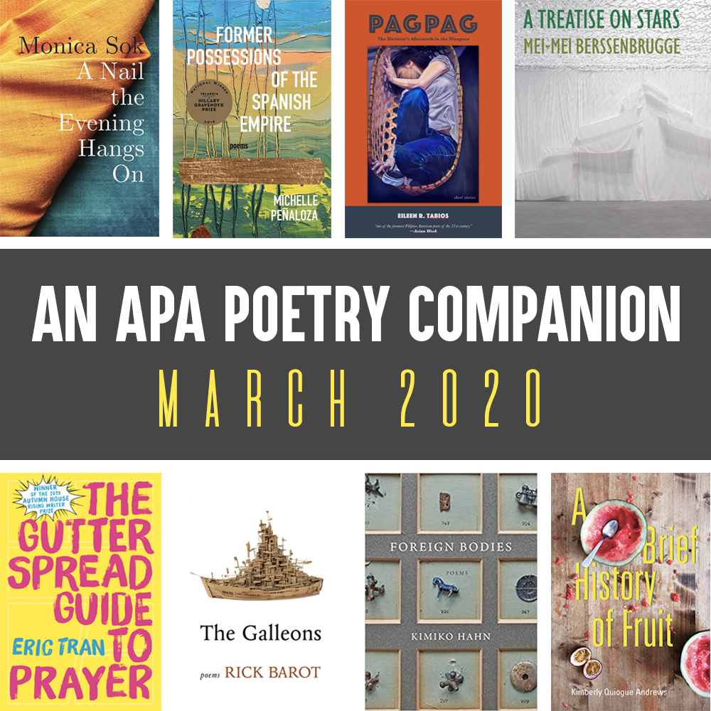 Header Image: An APA Poetry Companion, March 2020 (Monica Sok, A NAIL THE EVENING HANGS ON; Michelle Penaloza, FORMER POSSESSIONS OF THE SPANISH EMPIRE; Elieen R. Tabios, PAGPAG; Mei-Mei Berssenbrugge, A TREATISE ON STARS; Eric Tran, THE GUTTER SPREAD GUIDE TO PRAYER; Rick Barot, THE GALLEONS, Kimiko Hahn, FOREIGN BODIES, Kimberly Quiogue Andrews, A BRIEF HISTORY OF FRUIT)