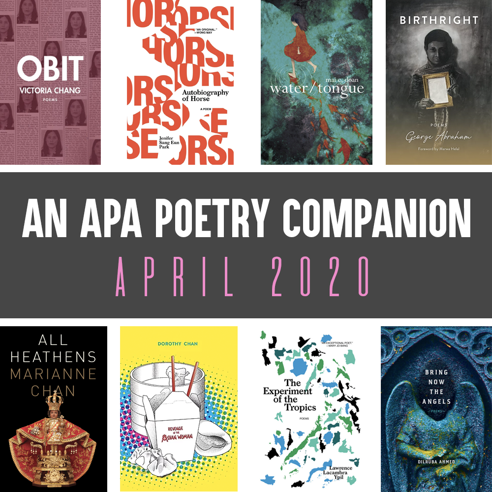 Header Image: An APA Poetry Companion, April 2020 (Victoria Chang, OBIT; Jenifer Sang Eun Park, AUTOBIOGRAPHY OF A HORSE; mai c. doan, WATER/TONGUE, George Abraham, BIRTHRIGHT; Marianne Chan, ALL HEATHENS; Dorothy Chan, REVENGE OF THE ASIAN WOMAN; Lawrence Lacambra Ypil, THE EXPERIMENT OF THE TROPICS; Diruba Ahmed, BRING DOWN THE ANGELS)
