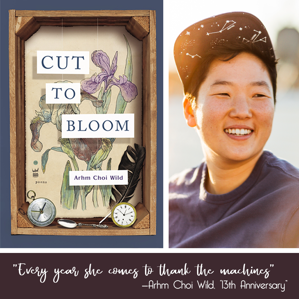 CUT TO BLOOM book cover (wooden shadow box with a background of watercolor irises; pocket watches, a spoon and a feather sit on the base; the title and author name hang suspended in the box on white paper cards) and photo of the author (Korean American poet with short black hair, wearing a blue t-shirt and black ball cap with white constellations under the brim; they are smiling and looking just to their left in golden sunset light). the quote "Every year she comes to thank the machines"—Arhm Choi Wild, "13th Anniversary" sits in a box beneath.