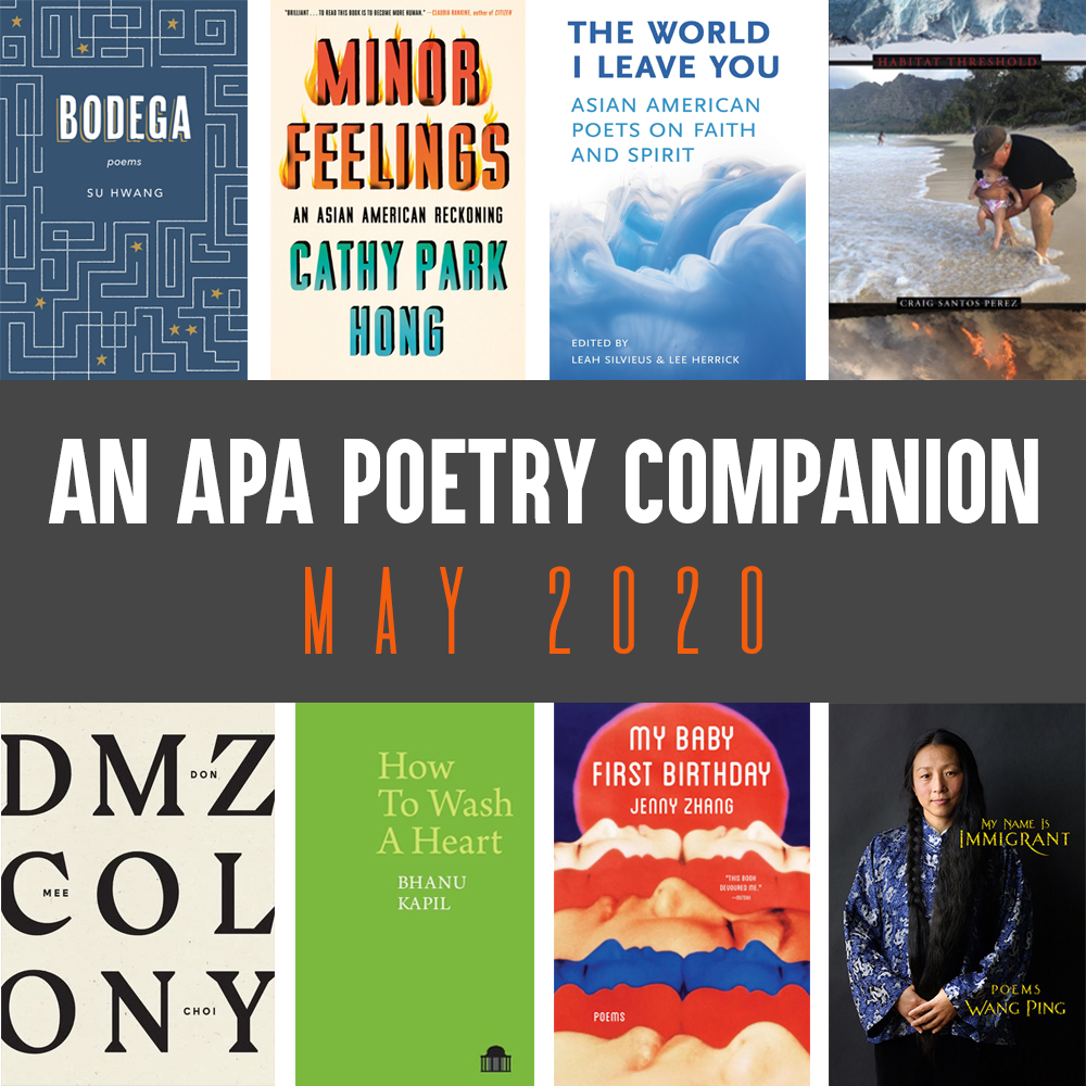 Header Image: An APA Poetry Companion, May 2020 (Su Hwang, BODEGA; Cathy Park Hong, MINOR FEELINGS; Leah Silvieus and Lee Herrick (eds.), THE WORLD I LEAVE YOU; Craig Santos Perez, HABITAT THRESHOLD; Don Mee Choi, DMZ COLONY; Bhanu Kapil, HOW TO WASH A HEART; Jenny Zhang, MY BABY FIRST BIRTHDAY; Wang Ping, MY NAME IS IMMIGRANT)