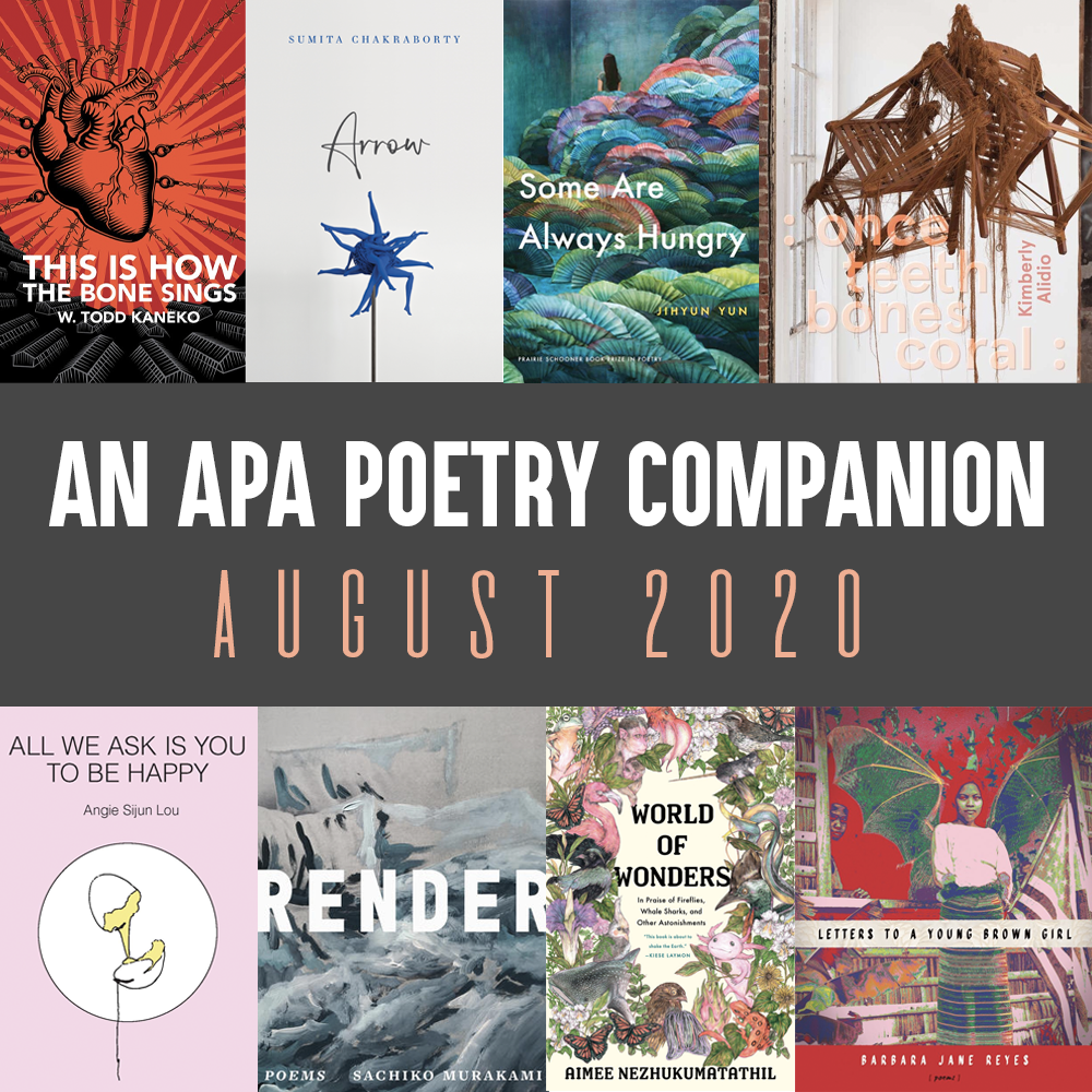 Header Image: An APA Poetry Companion, August 2020 (Cover images of the following books: W. Todd Kaneko, THIS IS HOW THE BONE SINGS; Sumita Chakraborty, ARROW; Jihyun Yun, SOME ARE ALWAYS HUNGRY; Kimberly Alidio, : ONCE TEETH BONES CORAL :, Barbara Jane Reyes, LETTERS TO A YOUNG BROWN GIRL; Aimee Nezhukumatathil, WORLD OF WONDERS; Sachiko Murakami, RENDER; Angie Sijun Lou, ALL WE ASK IS YOU TO BE HAPPY)