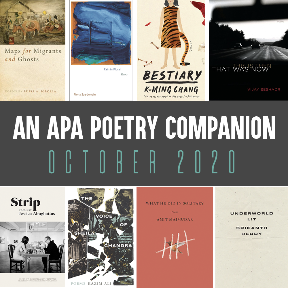 An APA Poetry Companion: October 2020. Cover images of MAPS FOR MIGRANTS AND GHOSTS by Luisa A. Igloria, RAIN IN PLURAL by Fiona Sze-Lorrain. BESTIARY by K-Ming Chang, THIS IS THEN THAT WAS NOW by Vijay Seshadri, STRIP by Jessica Abughattas, THE VOICE OF SHEILA CHANDRA by Kazim Ali, WHAT HE DID IN SOLITARY by Amit Majumdar, and UNDERWORLD LIT by Srikanth Reddy