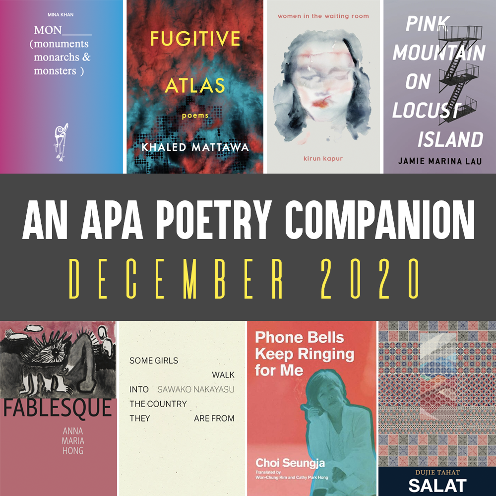 An APA Poetry Companion: December 2020. Cover images of MON by Mina Khan, FUGITIVE ATLAS by Khaled Mattawa, WOMEN IN THE WAITING ROOM by Kirun Kapur, PINK MOUNTAIN ON LOCUST ISLAND by Jamie Marina Lau, FABLESQUE by Anna Maria Hong, SOME GIRLS WALK INTO THE COUNTRY THEY ARE FROM by Sawako Nakayasu, PHONE BELLS KEEP RINGING FOR ME by Choi Seungja (trans. Won-Chung Kim and Cathy Park Hong), SALAT by Dujie Tahat