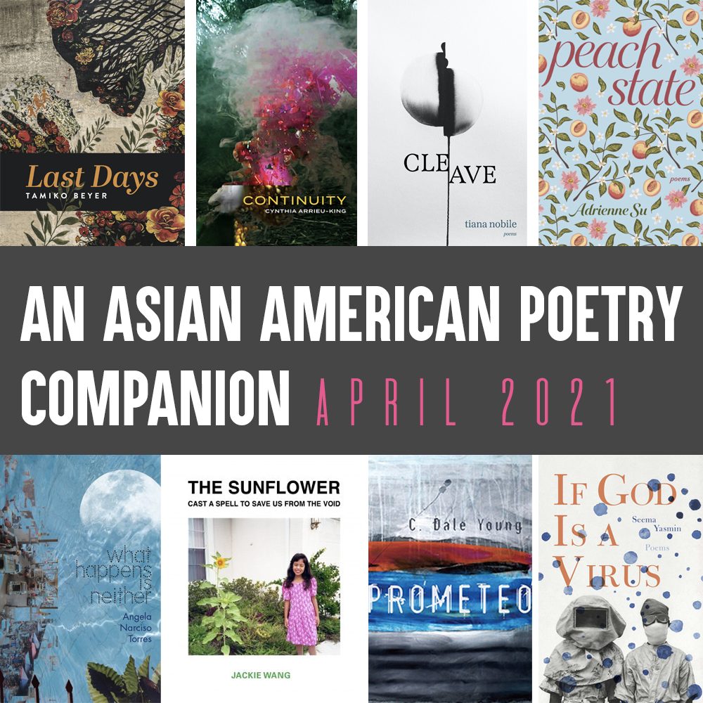 Alt Copy: An Asian American Poetry Companion: April 2021. Clockwise from top left are cover images of: LAST DAYS by Tamiko Beyer, CONTINUITY by Cynthia Arrieu-King, CLEAVE by Tiana Nobile, PEACH STATE by Adrienne Su, IF GOD IS A VIRUS by Seema Yasmin, PROMETEO by C. Dale Young, THE SUNFLOWER CAST A SPELL TO SAVE US FROM THE VOID by Jackie Wang, and WHAT HAPPENS IS NEITHER by Angela Narciso Torres.