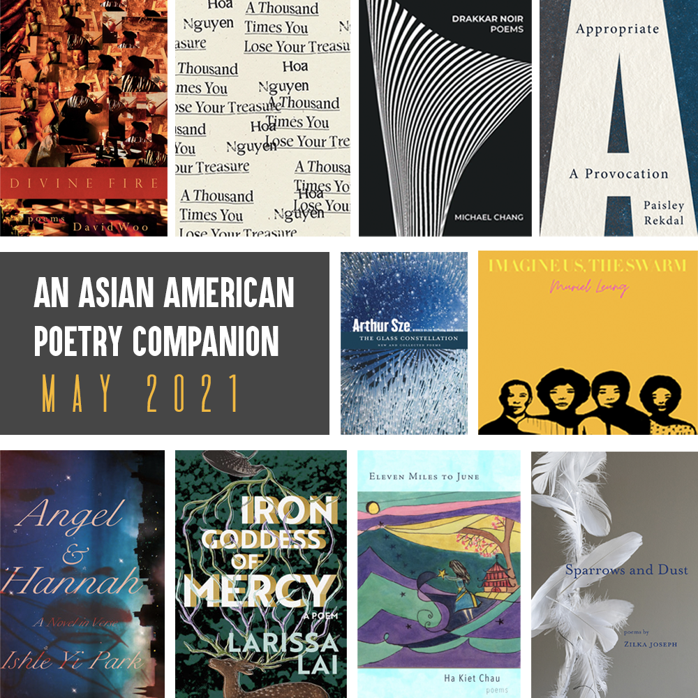 An Asian American Poetry Companion: May 2021. Clockwise from top left, cover images of: DIVINE FIRE by David Woo, A THOUSAND TIMES YOU LOSE YOUR TREASURE by Hoa Nguyen, DRAKKAR NOIR by MICHAEL CHANG, APPROPRIATE by Paisley Rekdal, THE GLASS CONSTELLATION by Arthur Sze, IMAGINE US, THE SWARM by Muriel Leung, SPARROWS AND DUST by Zilka Joseph, ELEVEN MILES TO JUNE by Ha Kiet Chau, IRON GODDESS OF MERCY by Larissa Lai, ANGEL AND HANNAH by Ishle Yi Park.