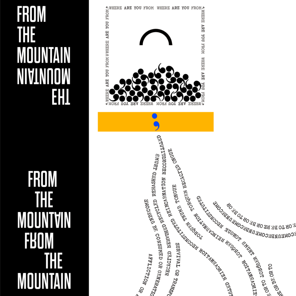 ALT:  Feature image for Thad Higa's poem "From the Mountain." On the left, a black column with the title of the poem cascading down it in white. The words "From the Mountain" appear once at the top, and then again, reflected upside down, immediately beneath. The title is repeated again (both right side up and upside down) at the bottom of the column. To the right, on a white background, is a square outlined by a border of text (which reads "where are you from" repeatedly). Inside the square is a large sideways parenthesis, floating like an arc or a small rainbow. Piled up at its base is a pile of jumbled commas. Beneath that lies a yellow bar with a single blue semicolon. From the bar flow river-like lines composed of a variety of backwards and forwards words and phrases.