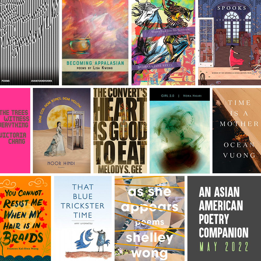 Header image. An Asian American Poetry Companion: May 2022. Cover images of Time Regime by Jhani Randhawa, Becoming AppalAsian by Lisa Kwong, Wanna Peek into My Notebook? by Barbara Jane Reyes, Spooks by Stella Wong, Time Is a Mother by Ocean Vuong, Girl 2.0 by Nora Hikari, The Convert's Heart Is Good to Eat by Melody S. Gee, Dear God, Dear Bones, Dear Yellow by Noor Hindi, The Trees Witness Everything by Victoria Chang, You Cannot Resist Me When My Hair Is in Braids by Frances Kai-Hwa Wang, That Blue Trickster Time by Amy Uyematsu, As She Appears by Shelley Wong.