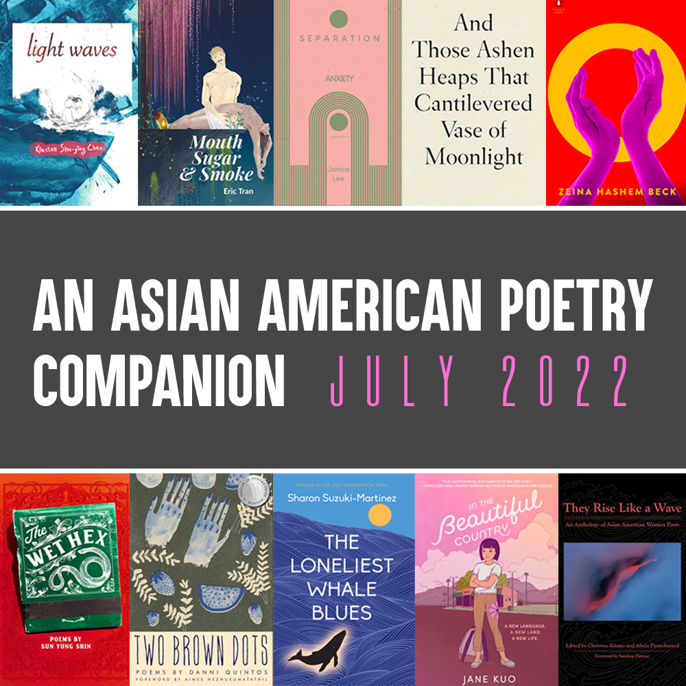 An Asian American Poetry Companion: July 2022. Cover images of LIGHT WAVES by Kirsten Shu-ying Chen, MOUTH SUGAR & SMOKE by Eric Tran, SEPARATION ANXIETY by Janice Lee, AND THOSE ASHEN HEAPS THAT CANTILEVERED VASE OF MOONLIGHT by Lynn Xu, O by Zeina Hashem Beck, THEY RISE LIKE A WAVE edited by Christine Kitano and Alycia Pirmohamed, IN THE BEAUTIFUL COUNTRY by Jane Kuo, THE LONELIEST WHALE BLUES by Sharon Suzuki-Martinez, TWO BROWN DOTS by Danni Quintos, and THE WET HEX by Sun Young Shin