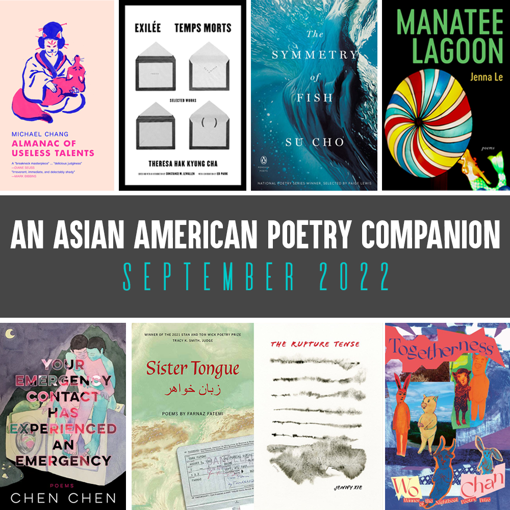 An Asian American Poetry Companion: September 2022. Cover images of ALMANAC OF USELESS TALENTS by MICHAEL CHANG, EXILEE TEMPS MORTS by Theresa Hak Kyung Cha, THE SYMMETRY OF FISH by Su Cho, MANATEE LAGOON by Jenna Le, TOGETHERNESS by Wo Chan, THE RUPTURE TENSE by Jenny Xie, SISTER TONGUE by Farnaz Fatemi, and YOUR EMERGENCY CONTACT HAS EXPERIENCED AN EMERGENCY by Chen Chen