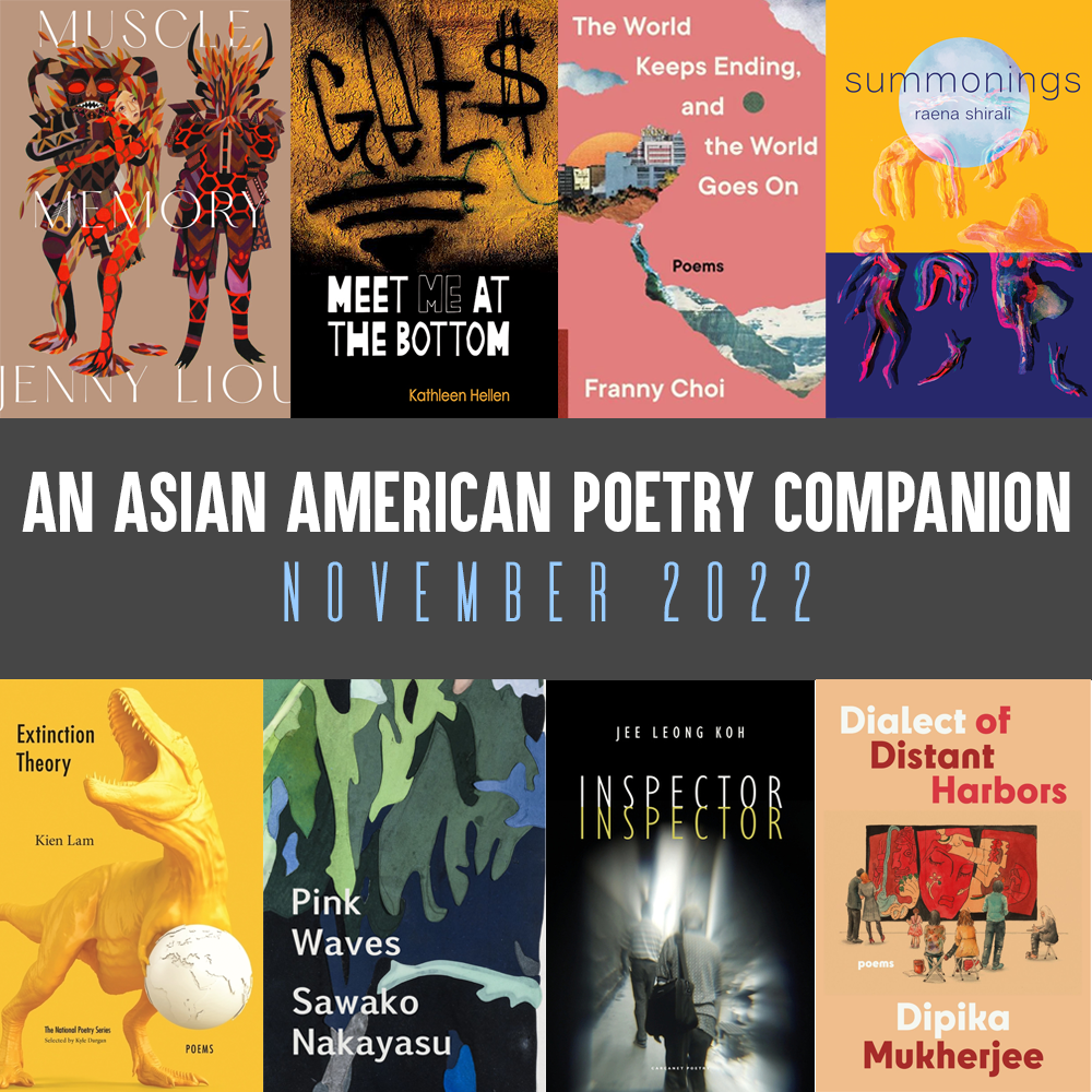 An Asian American Poetry Companion: November 2022. Cover images of MUSCLE MEMORY by Jenny Liou; MEET ME AT THE BOTTOM by the Kathleen Hellen; THE WORLD KEEPS ENDING, AND THE WORLD GOES ON by Franny Choi; SUMMONINGS by Raena Shirali, EXTINCTION THEORY by Kien Lam, PINK WAVES by Sawako Nakayasu, INSPECTOR INSPECTOR by Jee Leong Koh, and DIALECT OF DISTANT HARBORS by Dipika Mukherjee