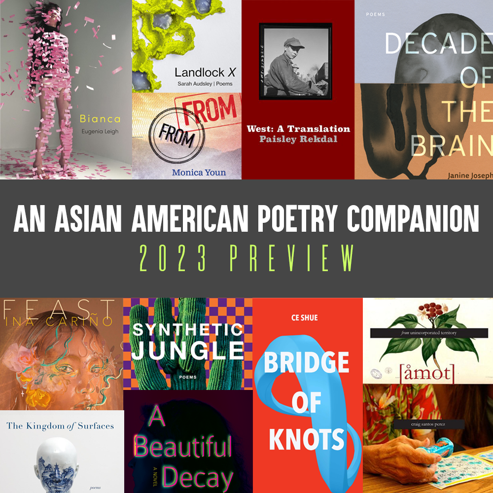 An Asian American Poetry Companion: 2023 Preview. Details of the covers of BIANCA by Eugenia Leigh, LANDLOCK X by Sarah Audsley, FROM FROM by Monica Youn, WEST by Paisley Rekdal, DECADE OF THE BRAIN by Janine Joseph, FROM UNINCORPORATED TERRITORY: AMOT by Craig Santos Perez, BRIDGE OF KNOTS by CE Shue, SYNTHETIC JUNGLE by MICHAEL CHANG, A BEAUTIFUL DECAY by Karan Madhok, FEAST by Ina Carino, THE KINGDOM OF SURFACES by Sally Wen Mao